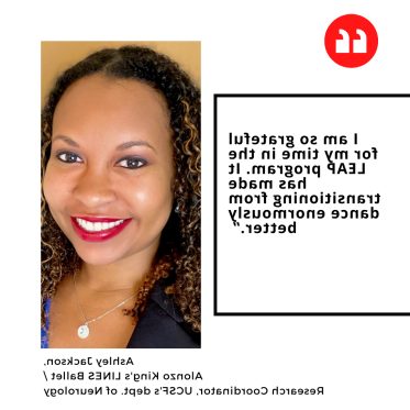 "I am so grateful for my time in the LEAP program. It has made transitioning from dance enormously better.” Ashley Jackson,  Alonzo King's LINES Ballet /  Research Coordinator, UCSF's dept. of Neurology