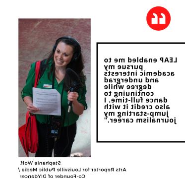 "LEAP enabled me to pursue my academic interests and undergrad degree while continuing to dance full-time. I also credit it with jump-starting my journalism career." Stephanie Wolf,  Arts Reporter for Louisville Public Media / Co-Founder of DIYdancer