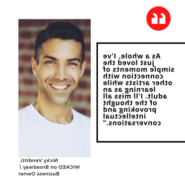 "As a whole, I've just loved the simple moments of connection with other artists while learning as an adult. I'll miss all of the thought provoking and intellectual conversations.” Nicky Venditti,  WICKED on Broadway /  Business Owner